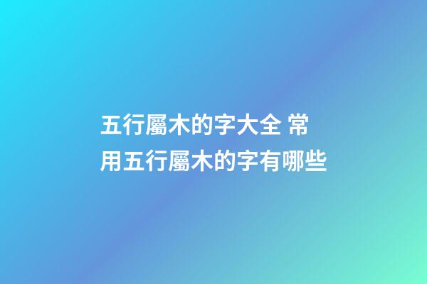 五行屬木的字大全 常用五行屬木的字有哪些